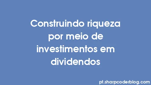 Construindo riqueza por meio de investimentos em dividendos - Thumbnail