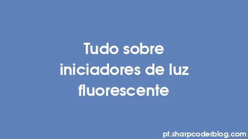 Tudo sobre iniciadores de luz fluorescente - Thumbnail
