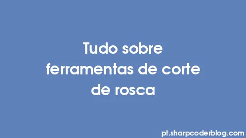 Tudo sobre ferramentas de corte de rosca - Thumbnail