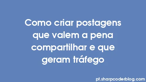 Como criar postagens que valem a pena compartilhar e que geram tráfego - Thumbnail
