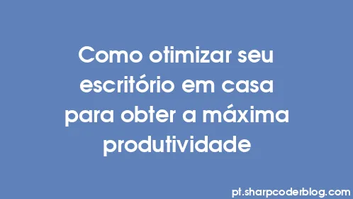 Como otimizar seu escritório em casa para obter a máxima produtividade - Thumbnail