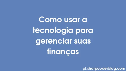 Como usar a tecnologia para gerenciar suas finanças - Thumbnail