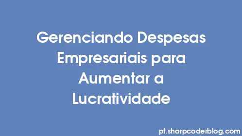 Gerenciando Despesas Empresariais para Aumentar a Lucratividade - Thumbnail