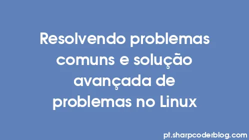 Resolvendo problemas comuns e solução avançada de problemas no Linux - Thumbnail