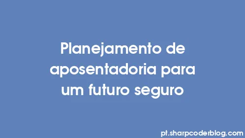 Planejamento de aposentadoria para um futuro seguro - Thumbnail