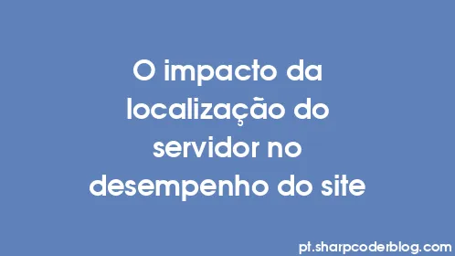 O impacto da localização do servidor no desempenho do site - Thumbnail