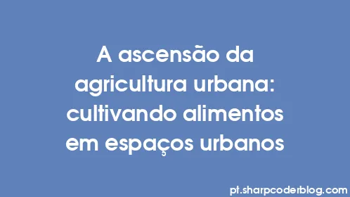 A ascensão da agricultura urbana: cultivando alimentos em espaços urbanos - Thumbnail