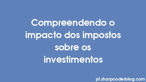 Compreendendo o impacto dos impostos sobre os investimentos - Thumbnail
